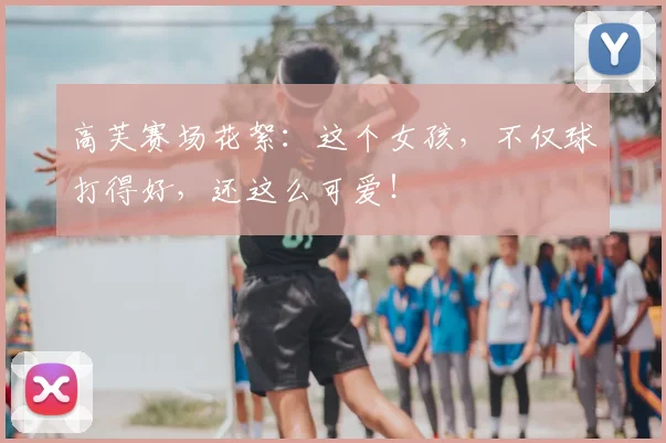 高芙赛场花絮：这个女孩，不仅球打得好，还这么可爱！