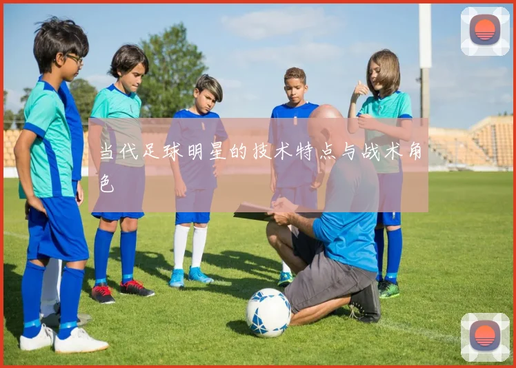 当代足球明星的技术特点与战术角色