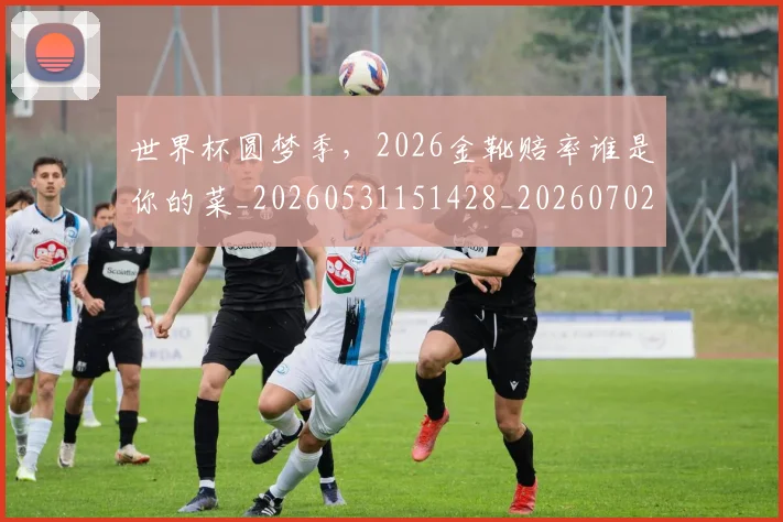 世界杯圆梦季，2026金靴赔率谁是你的菜_20260531151428_20260702175631