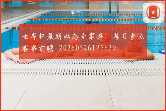 世界杯最新动态全掌握：每日重点赛事前瞻_20260526125629